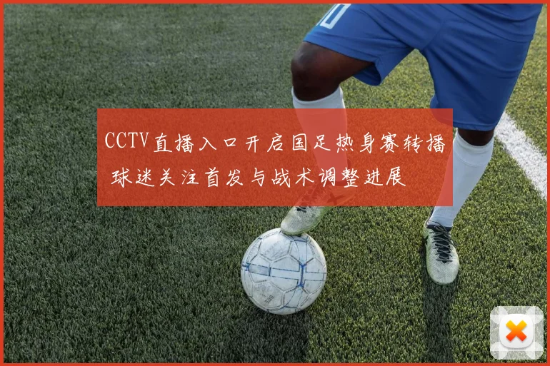CCTV直播入口开启国足热身赛转播 球迷关注首发与战术调整进展
