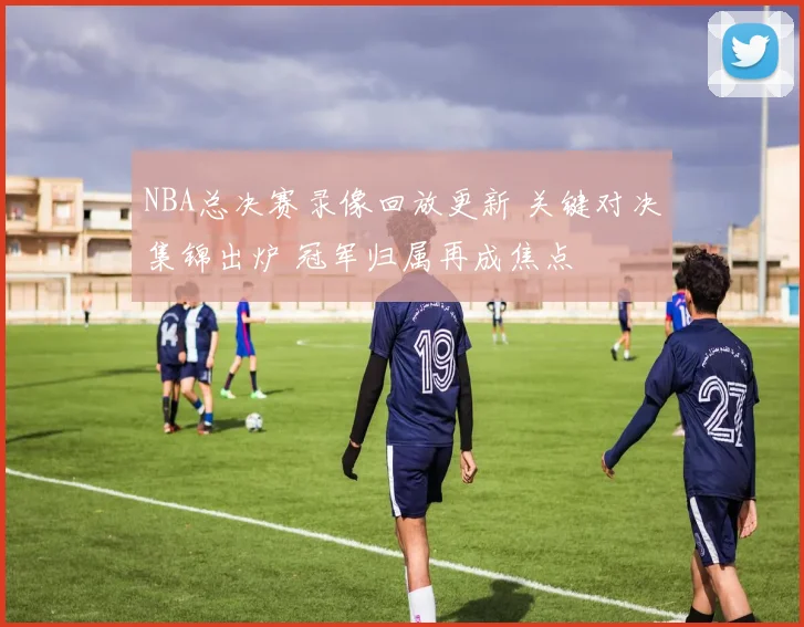 NBA总决赛录像回放更新 关键对决集锦出炉 冠军归属再成焦点