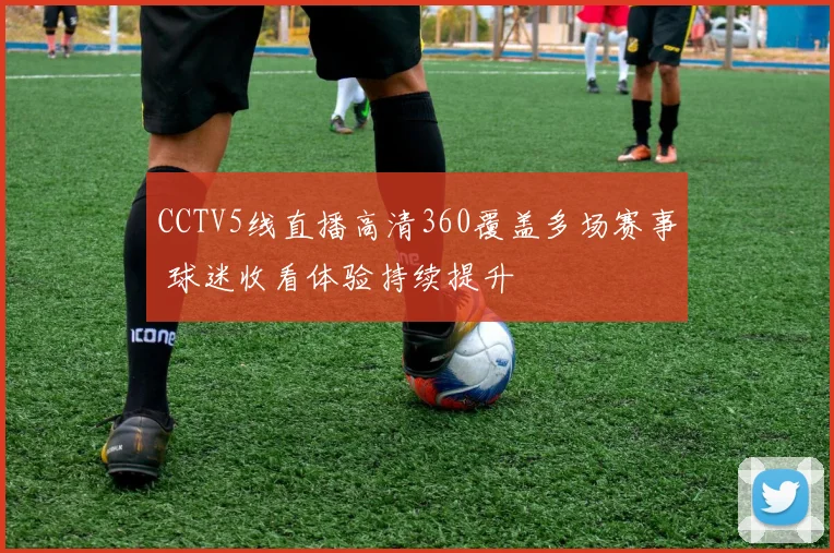 CCTV5线直播高清360覆盖多场赛事 球迷收看体验持续提升