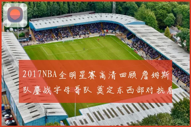 2017NBA全明星赛高清回顾 詹姆斯队鏖战字母哥队 奠定东西部对抗看点