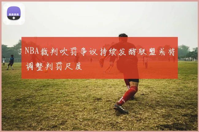 NBA裁判吹罚争议持续发酵联盟或将调整判罚尺度