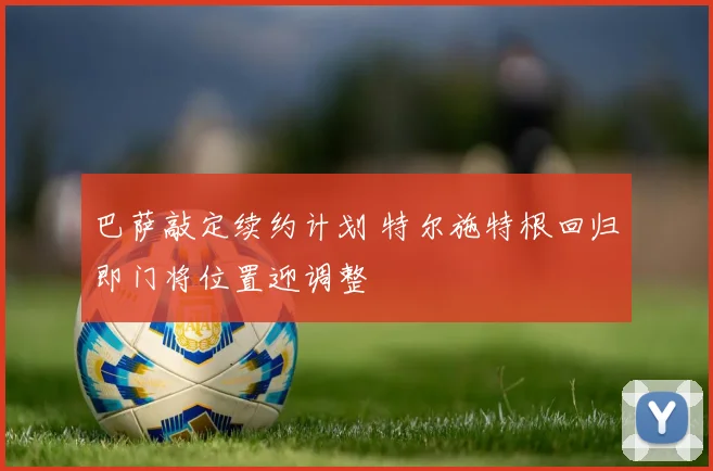 巴萨敲定续约计划 特尔施特根回归即门将位置迎调整