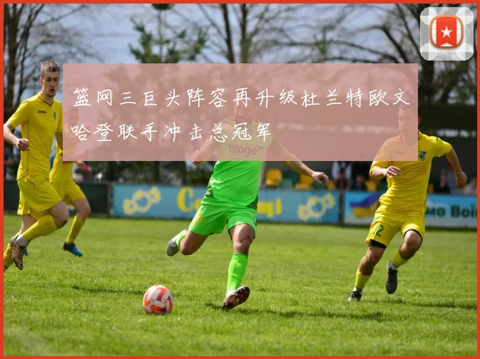 篮网三巨头阵容再升级杜兰特欧文哈登联手冲击总冠军