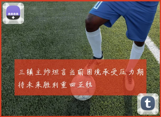 三镇主帅坦言当前困境承受压力期待未来胜利重回正轨