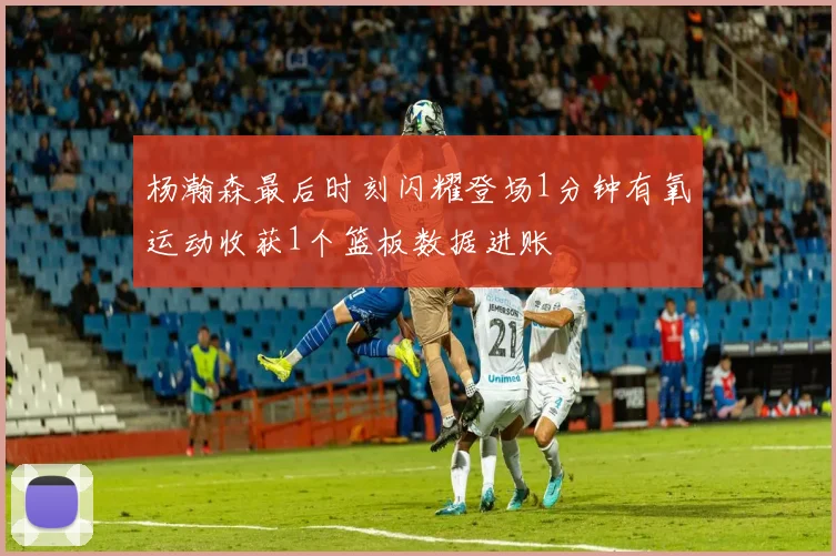 杨瀚森最后时刻闪耀登场1分钟有氧运动收获1个篮板数据进账