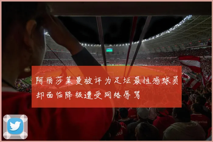 阿丽莎莱曼被评为足坛最性感球员却面临降级遭受网络辱骂