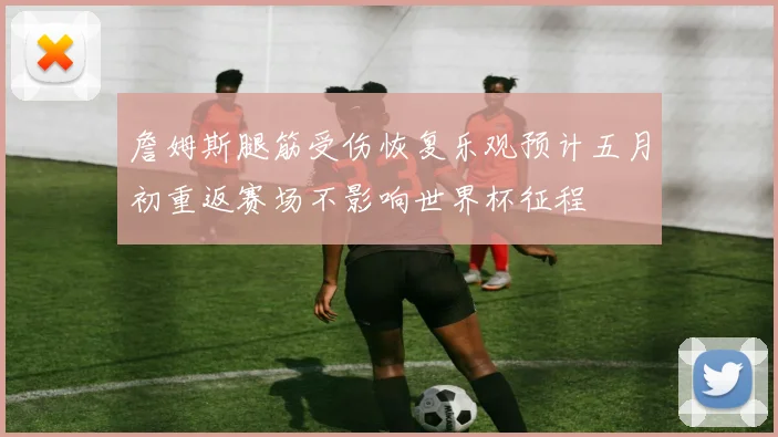 詹姆斯腿筋受伤恢复乐观预计五月初重返赛场不影响世界杯征程