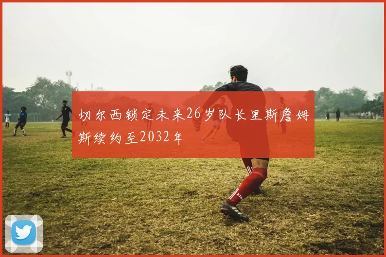 切尔西锁定未来26岁队长里斯詹姆斯续约至2032年
