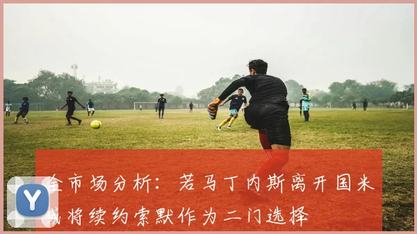 全市场分析：若马丁内斯离开国米或将续约索默作为二门选择