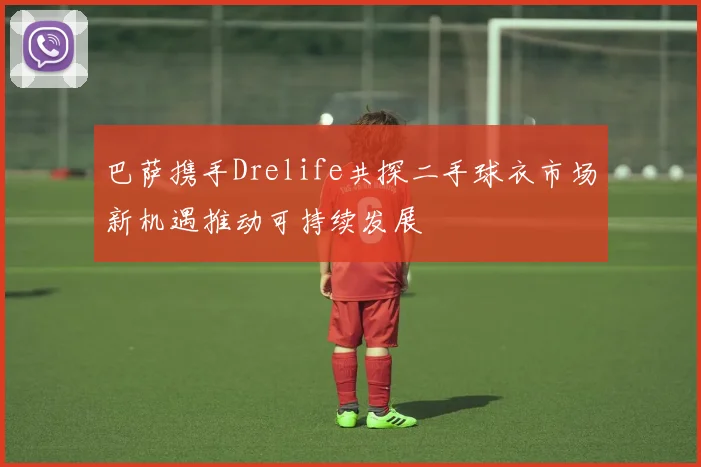 巴萨携手Drelife共探二手球衣市场新机遇推动可持续发展