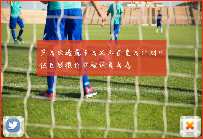 罗马诺透露卡马文加在皇马计划中但巨额报价将被认真考虑