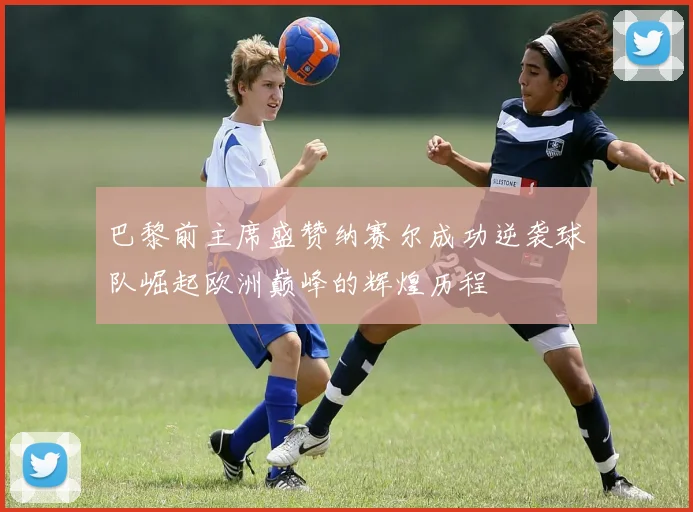 巴黎前主席盛赞纳赛尔成功逆袭球队崛起欧洲巅峰的辉煌历程