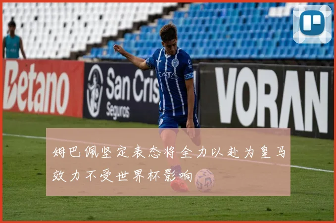 姆巴佩坚定表态将全力以赴为皇马效力不受世界杯影响
