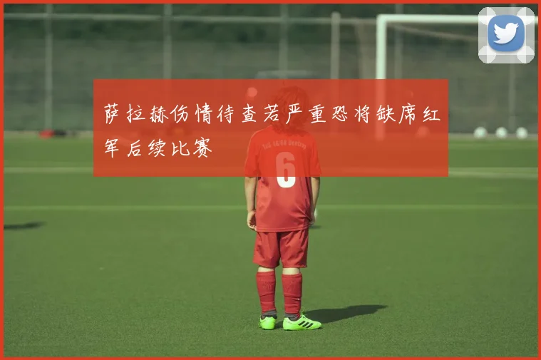 萨拉赫伤情待查若严重恐将缺席红军后续比赛