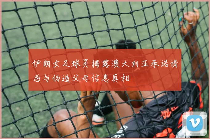 伊朗女足球员揭露澳大利亚承诺诱惑与伪造父母信息真相
