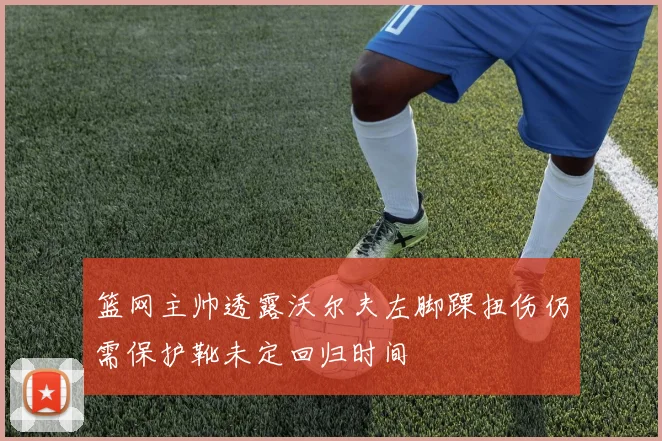 篮网主帅透露沃尔夫左脚踝扭伤仍需保护靴未定回归时间