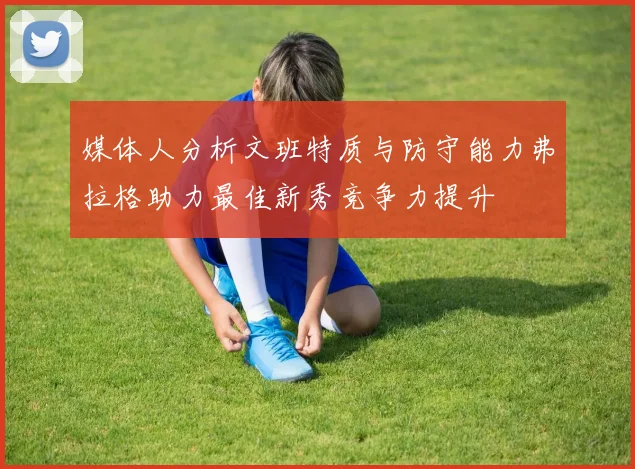 媒体人分析文班特质与防守能力弗拉格助力最佳新秀竞争力提升