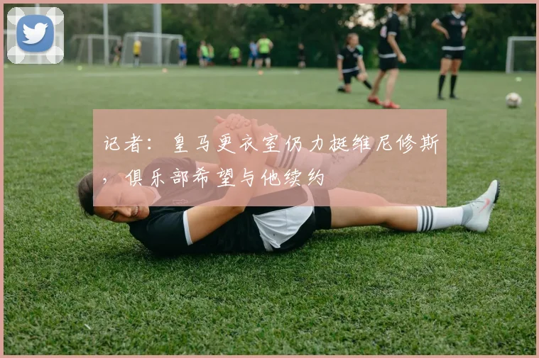 记者：皇马更衣室仍力挺维尼修斯，俱乐部希望与他续约