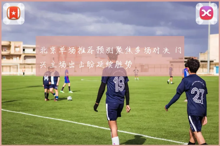 北京单场推荐预测聚焦多场对决 门兴主场出击盼延续胜势