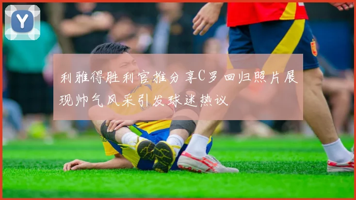 利雅得胜利官推分享C罗回归照片展现帅气风采引发球迷热议