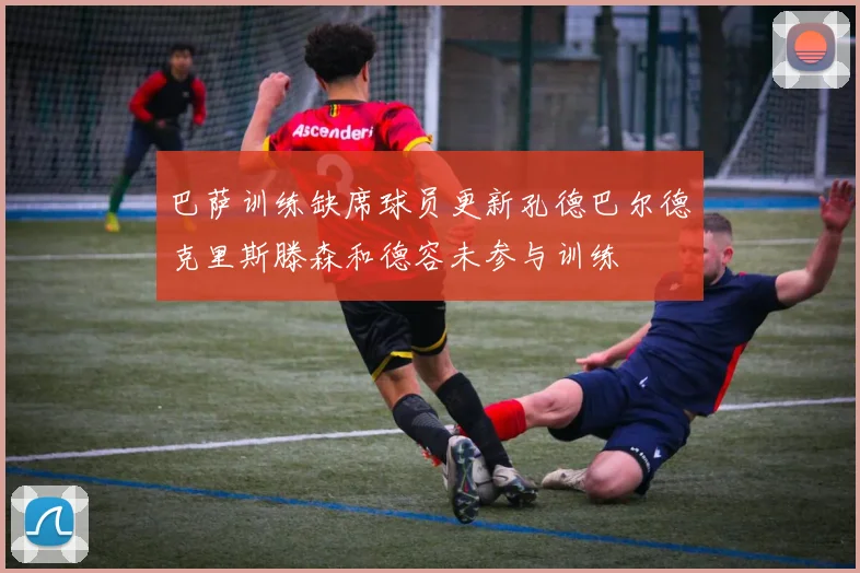 巴萨训练缺席球员更新孔德巴尔德克里斯滕森和德容未参与训练
