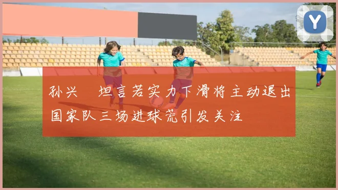 孙兴慜坦言若实力下滑将主动退出国家队三场进球荒引发关注