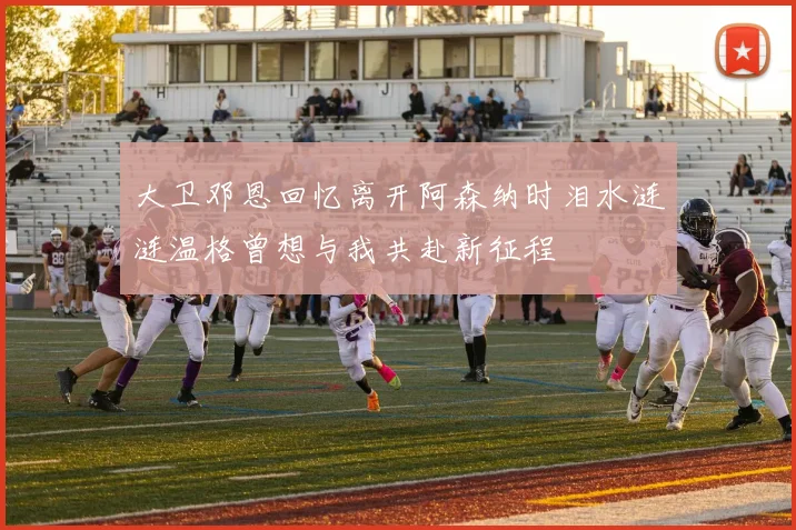 大卫邓恩回忆离开阿森纳时泪水涟涟温格曾想与我共赴新征程