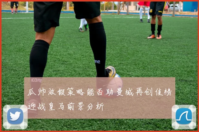 瓜帅放假策略能否助曼城再创佳绩迎战皇马前景分析