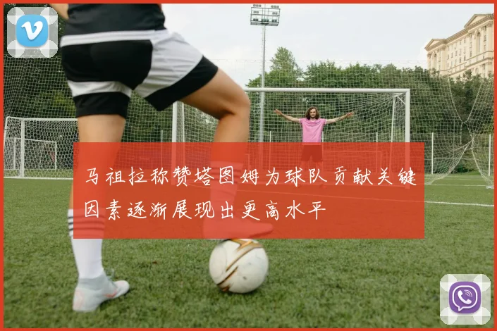 马祖拉称赞塔图姆为球队贡献关键因素逐渐展现出更高水平