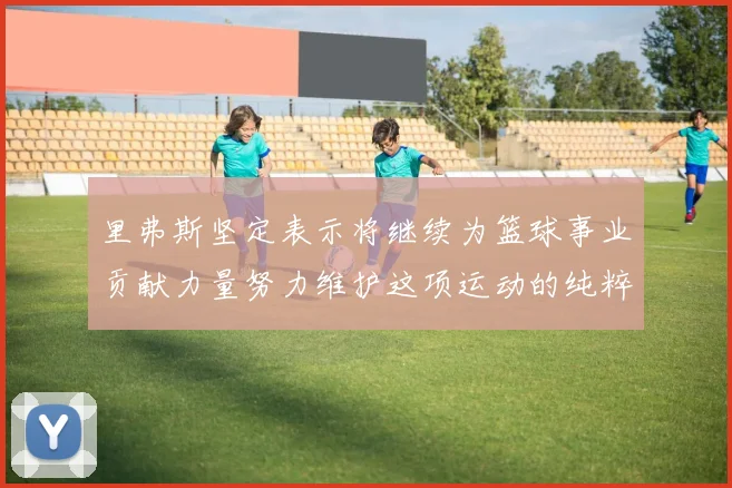 里弗斯坚定表示将继续为篮球事业贡献力量努力维护这项运动的纯粹与发展