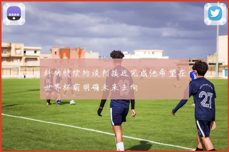 科纳特续约谈判接近完成他希望在世界杯前明确未来去向